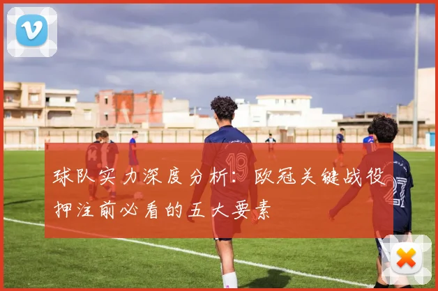 球队实力深度分析：欧冠关键战役押注前必看的五大要素