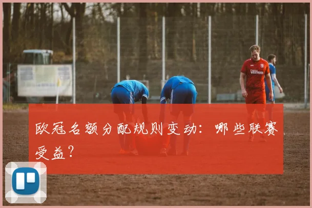欧冠名额分配规则变动：哪些联赛受益？