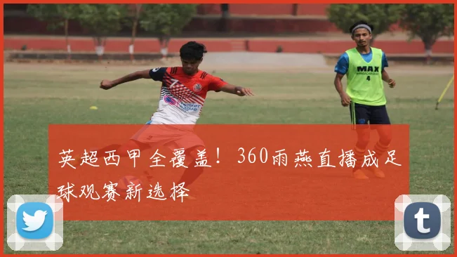 英超西甲全覆盖!360雨燕直播成足球观赛新选择