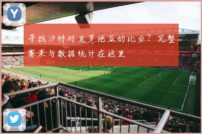 寻找沙特对克罗地亚的比分？完整赛果与数据统计在这里