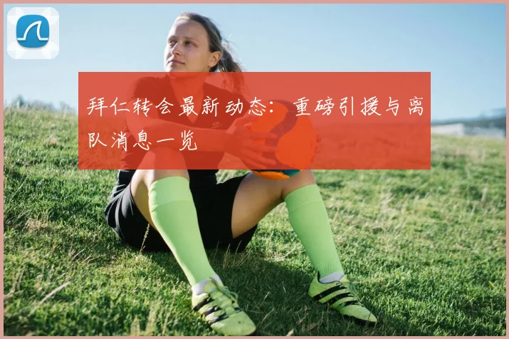 拜仁转会最新动态：重磅引援与离队消息一览