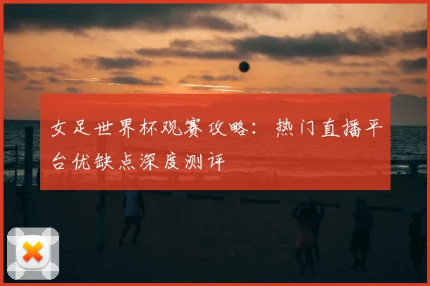 女足世界杯观赛攻略：热门直播平台优缺点深度测评