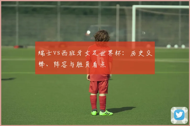 瑞士vs西班牙女足世界杯：历史交锋、阵容与胜负看点