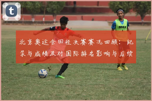 北京奥运会田径决赛赛况回顾:纪录与成绩及对国际排名影响与后续看点