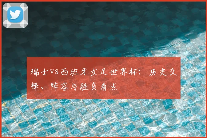 瑞士vs西班牙女足世界杯：历史交锋、阵容与胜负看点