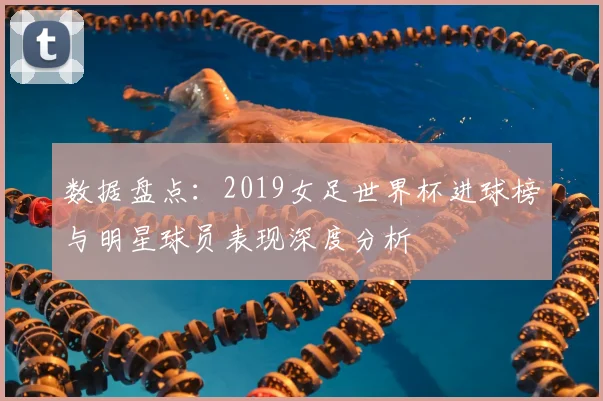 数据盘点：2019女足世界杯进球榜与明星球员表现深度分析