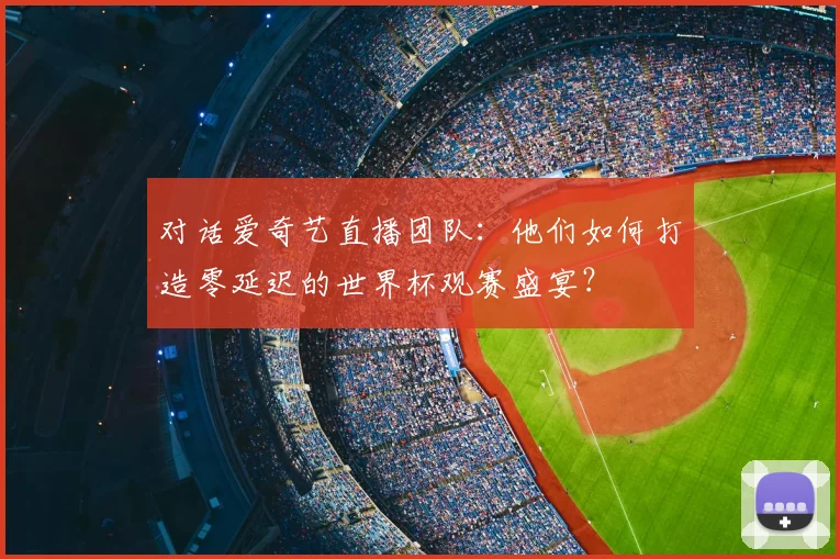 对话爱奇艺直播团队:他们如何打造零延迟的世界杯观赛盛宴?