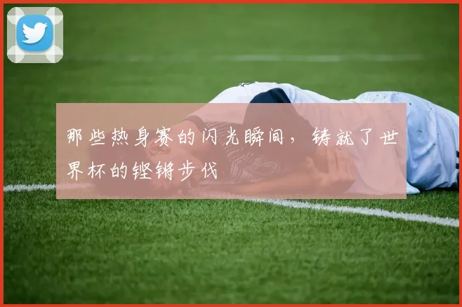 那些热身赛的闪光瞬间，铸就了世界杯的铿锵步伐