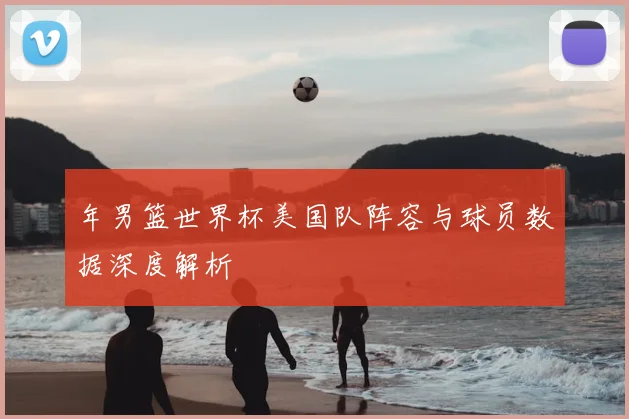 年男篮世界杯美国队阵容与球员数据深度解析
