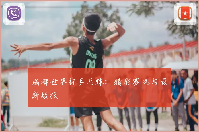 成都世界杯乒乓球：精彩赛况与最新战报