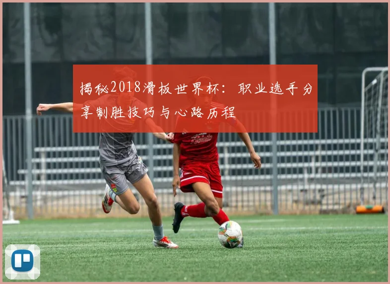 揭秘2018滑板世界杯：职业选手分享制胜技巧与心路历程