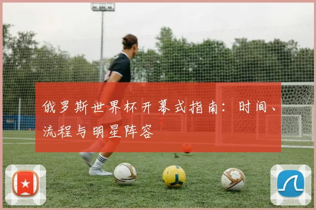 俄罗斯世界杯开幕式指南:时间、流程与明星阵容
