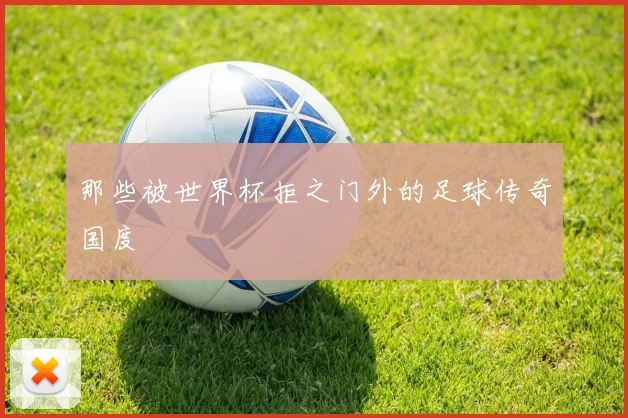 那些被世界杯拒之门外的足球传奇国度