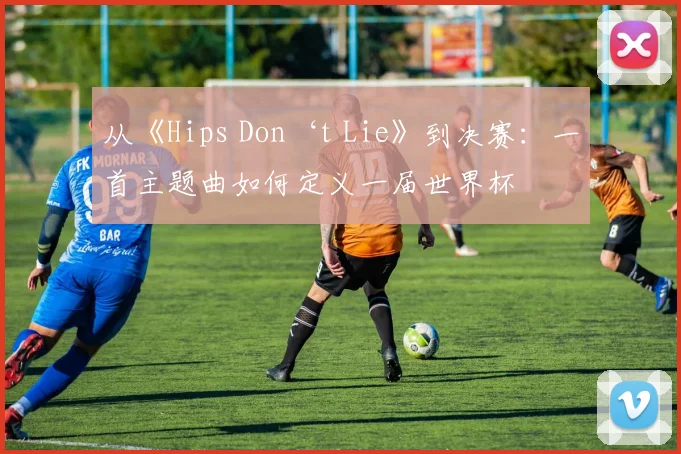 从《Hips Don‘t Lie》到决赛：一首主题曲如何定义一届世界杯