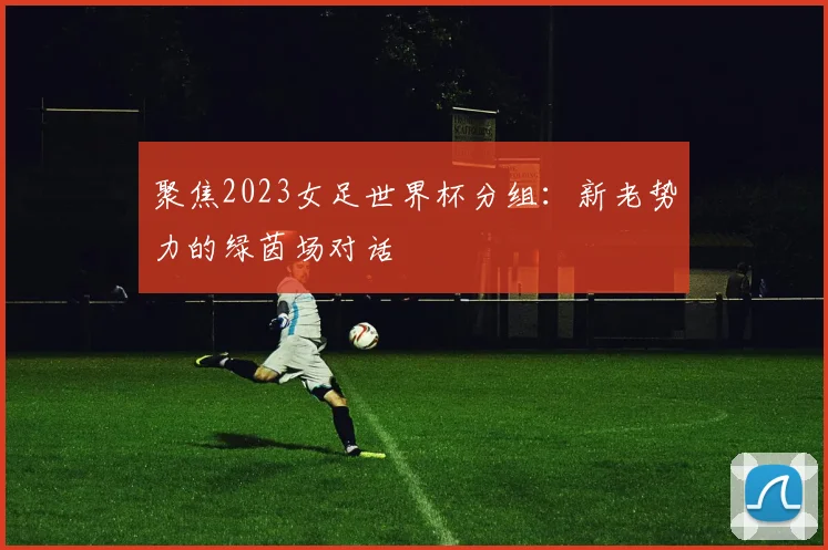 聚焦2023女足世界杯分组:新老势力的绿茵场对话