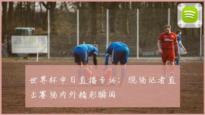 世界杯中日直播专访：现场记者直击赛场内外精彩瞬间