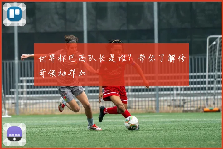 世界杯巴西队长是谁?带你了解传奇领袖邓加