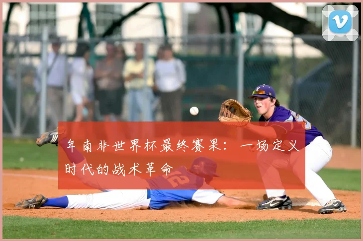 年南非世界杯最终赛果：一场定义时代的战术革命