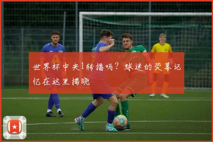 世界杯中央1转播吗？球迷的荧幕记忆在这里揭晓