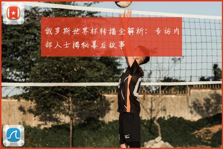 俄罗斯世界杯转播全解析:专访内部人士揭秘幕后故事