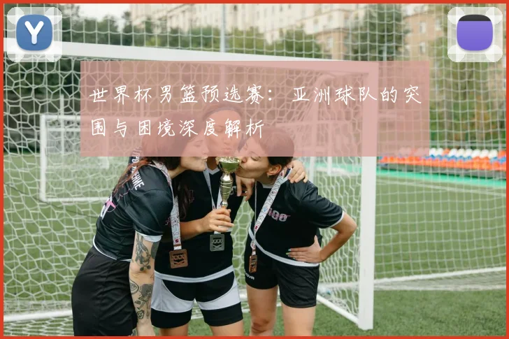 世界杯男篮预选赛:亚洲球队的突围与困境深度解析