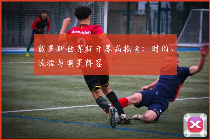俄罗斯世界杯开幕式指南:时间、流程与明星阵容