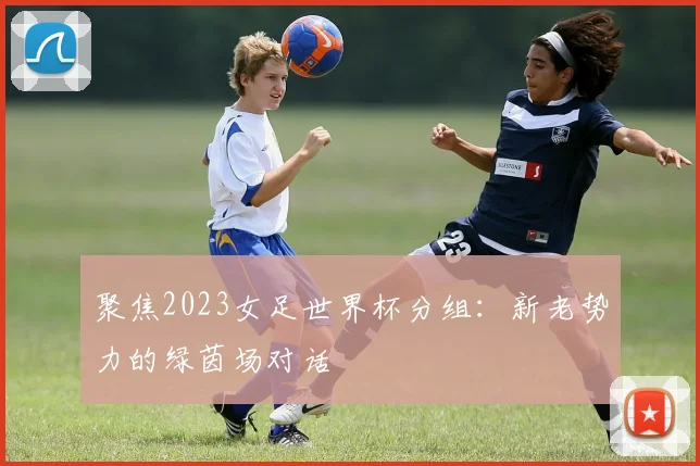 聚焦2023女足世界杯分组:新老势力的绿茵场对话