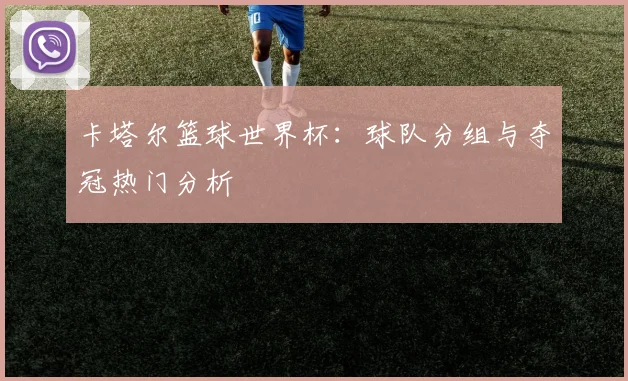卡塔尔篮球世界杯：球队分组与夺冠热门分析