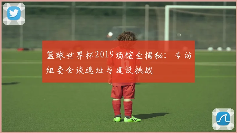 篮球世界杯2019场馆全揭秘：专访组委会谈选址与建设挑战