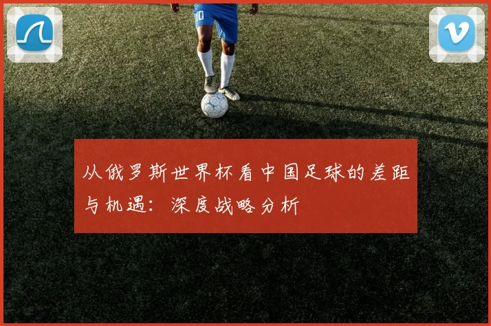 从俄罗斯世界杯看中国足球的差距与机遇：深度战略分析