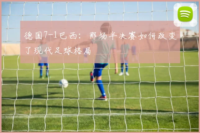 德国7-1巴西：那场半决赛如何改变了现代足球格局
