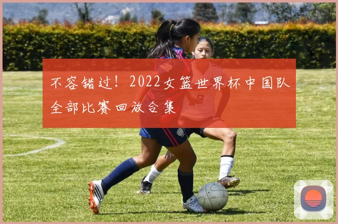 不容错过！2022女篮世界杯中国队全部比赛回放合集